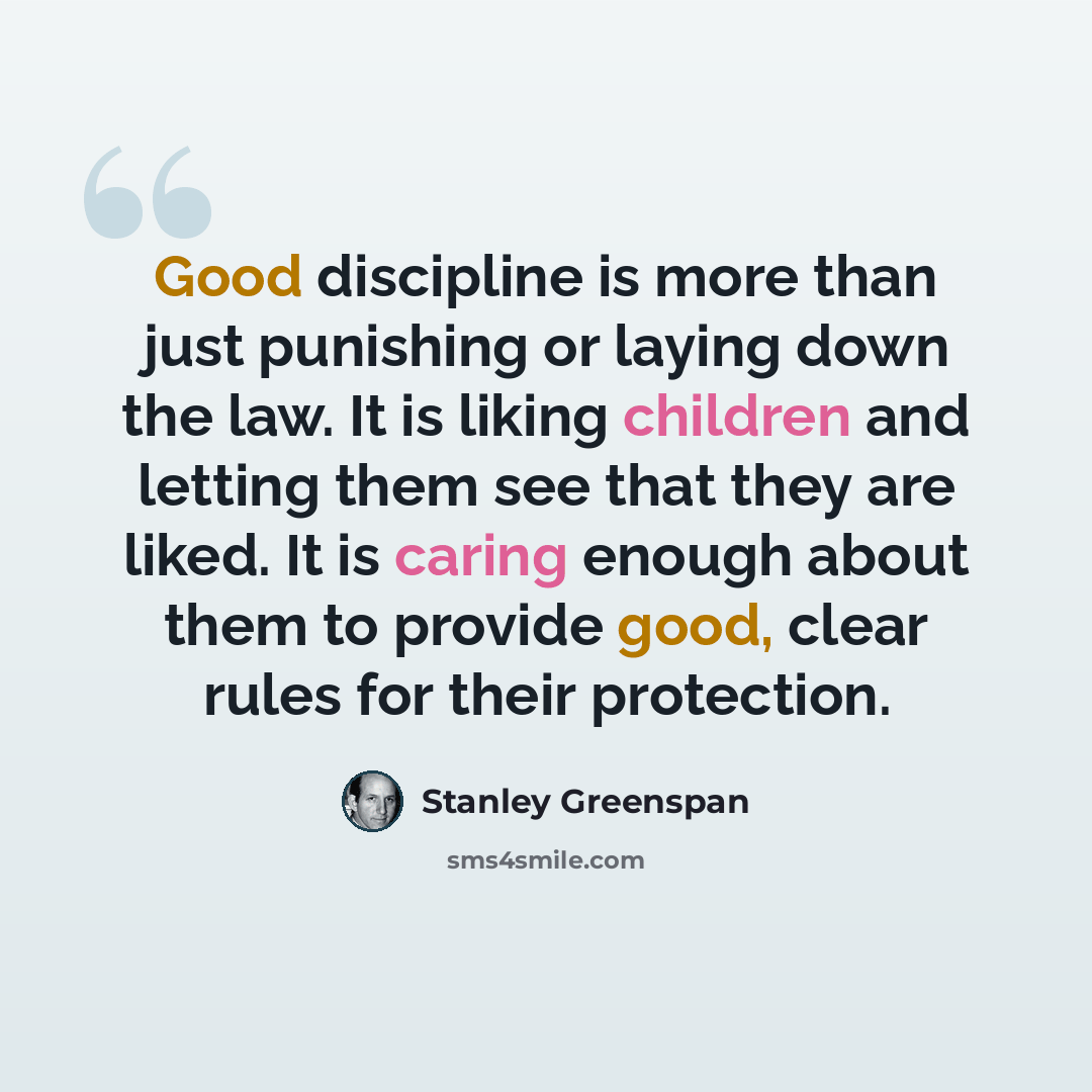 “Good discipline is more than just punishing or laying down the law. It is liking children and letting them see that they are liked. It is caring enough about them to provide good, clear rules for their protection.” quote by Stanley Greenspan