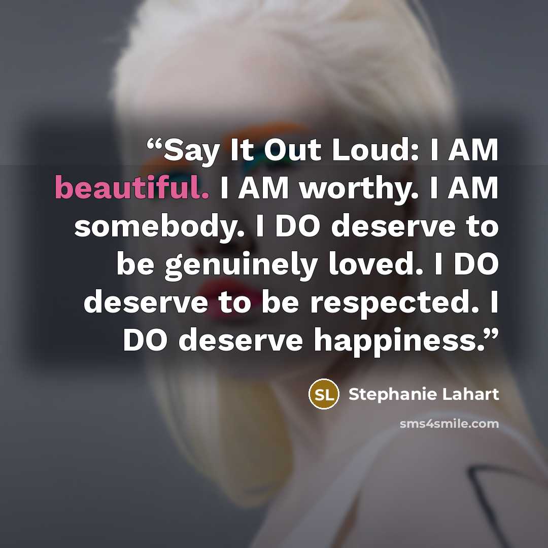 “Say It Out Loud: I AM beautiful. I AM worthy. I AM somebody. I DO deserve to be genuinely loved. I DO deserve to be respected. I DO deserve happiness.” quote by Stephanie Lahart