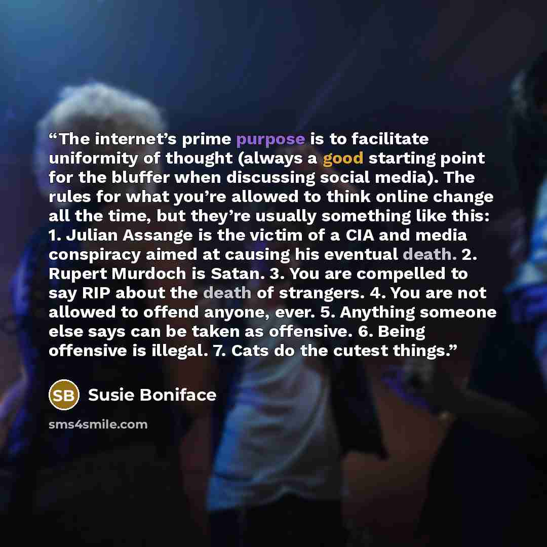 “The internet’s prime purpose is to facilitate uniformity of thought (always a good starting point for the bluffer when discussing social media). The rules for what you’re allowed to think online change all the time, but they’re usually something like this: 1. Julian Assange is the victim of a CIA…” quote by Susie Boniface