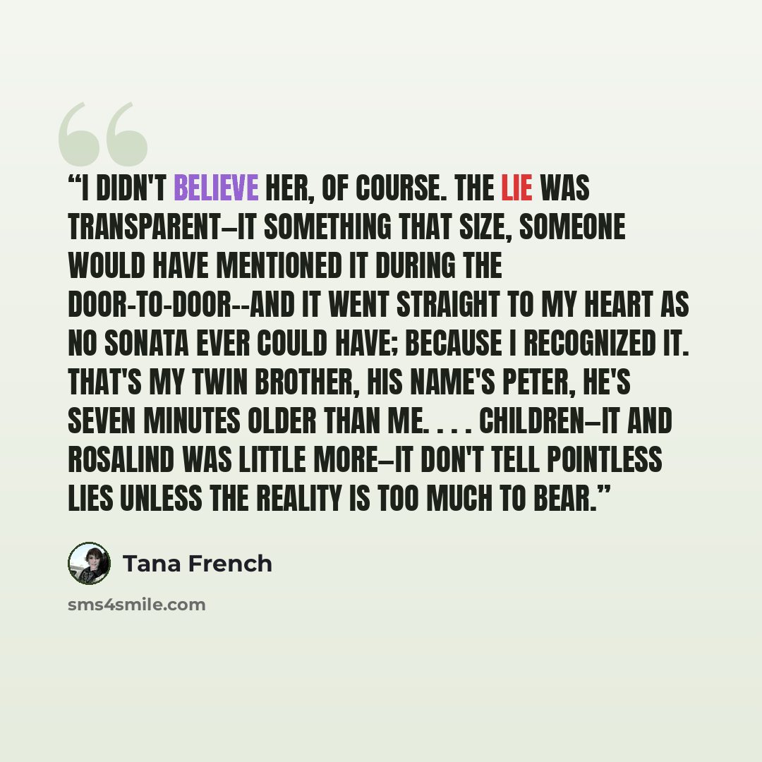 “I didn't believe her, of course. The lie was transparent—it something that size, someone would have mentioned it during the door-to-door--and it went straight to my heart as no sonata ever could have; because I recognized it. That's my twin brother, his name's Peter, he's seven minutes older than…” quote by Tana French