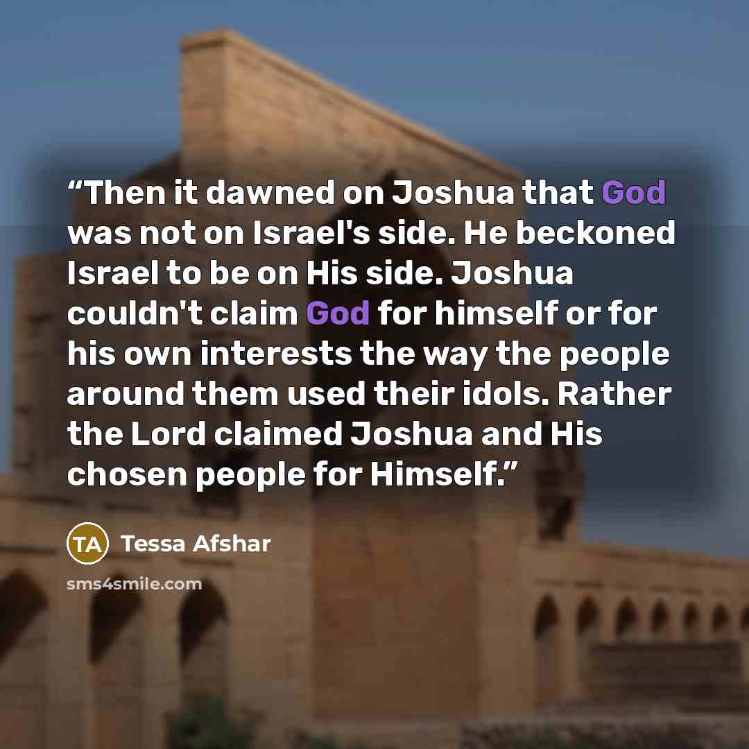 “Then it dawned on Joshua that God was not on Israel's side. He beckoned Israel to be on His side. Joshua couldn't claim God for himself or for his own interests the way the people around them used their idols. Rather the Lord claimed Joshua and His chosen people for Himself.” quote by Tessa Afshar