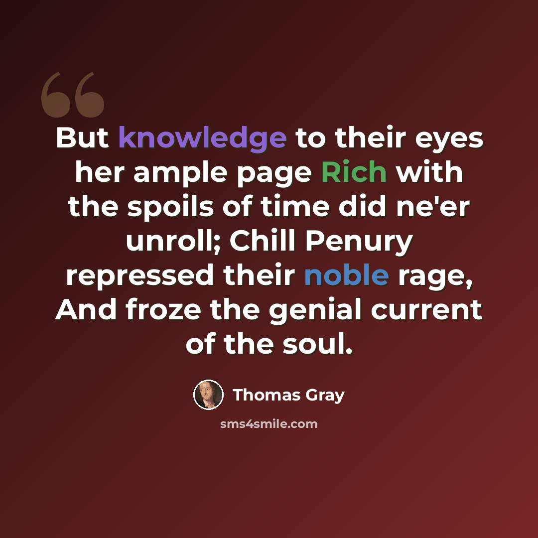 “But knowledge to their eyes her ample page Rich with the spoils of time did ne'er unroll; Chill Penury repressed their noble rage, And froze the genial current of the soul.” quote by Thomas Gray