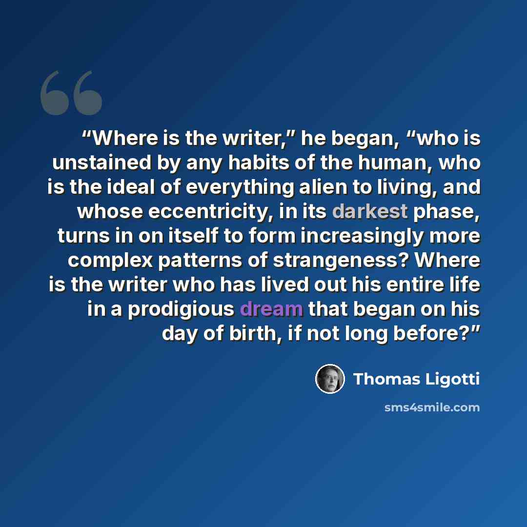 “Where is the writer,” he began, “who is unstained by any habits of the human, who is the ideal of everything alien to living, and whose eccentricity, in its darkest phase, turns in on itself to form increasingly more complex patterns of strangeness? Where is the writer who has lived out his entire…” quote by Thomas Ligotti