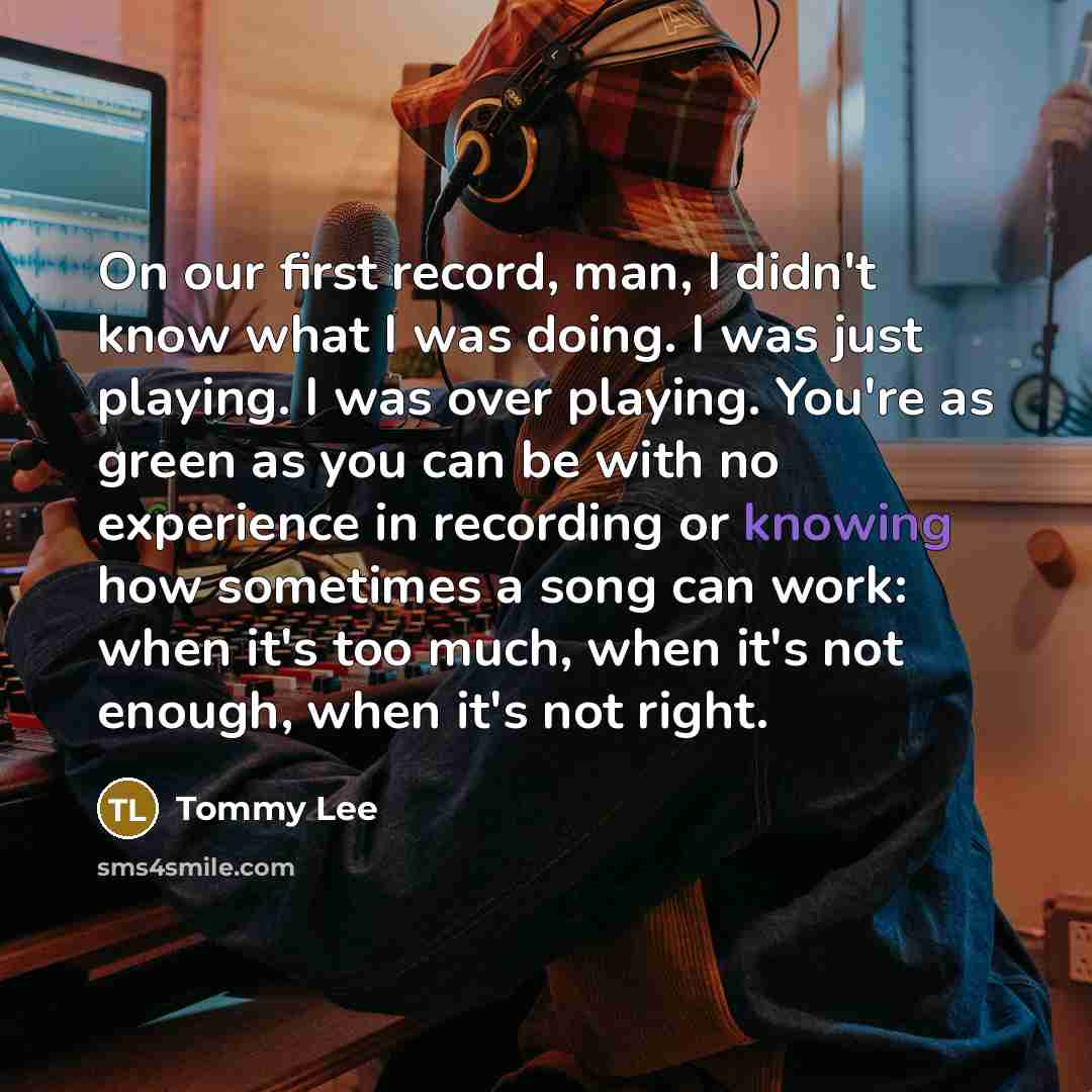 “On our first record, man, I didn't know what I was doing. I was just playing. I was over playing. You're as green as you can be with no experience in recording or knowing how sometimes a song can work: when it's too much, when it's not enough, when it's not right.” quote by Tommy Lee