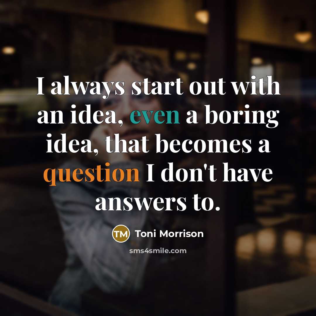 “I always start out with an idea, even a boring idea, that becomes a question I don't have answers to.” quote by Toni Morrison