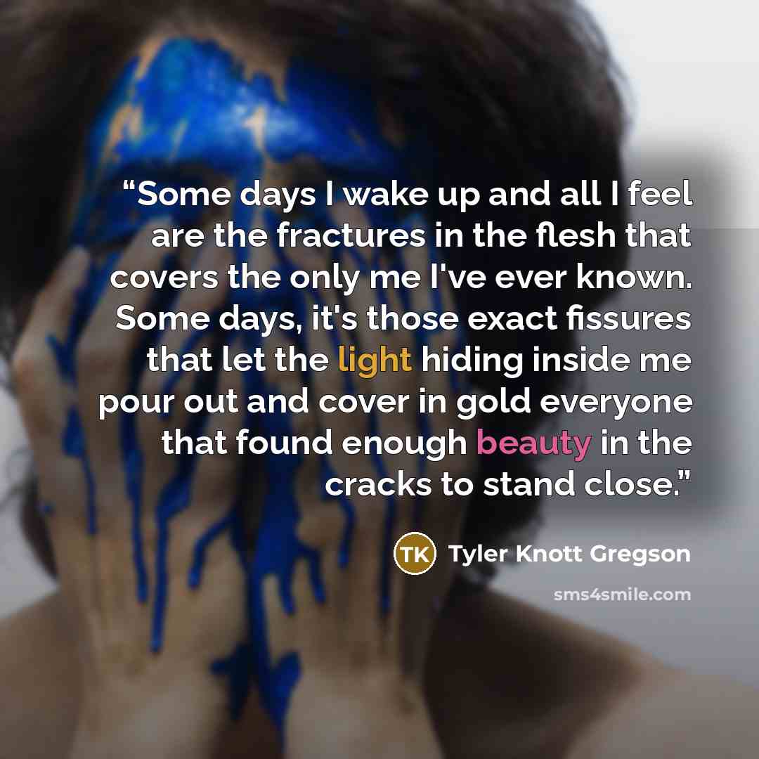 “Some days I wake up and all I feel are the fractures in the flesh that covers the only me I've ever known. Some days, it's those exact fissures that let the light hiding inside me pour out and cover in gold everyone that found enough beauty in the cracks to stand close.” quote by Tyler Knott Gregson