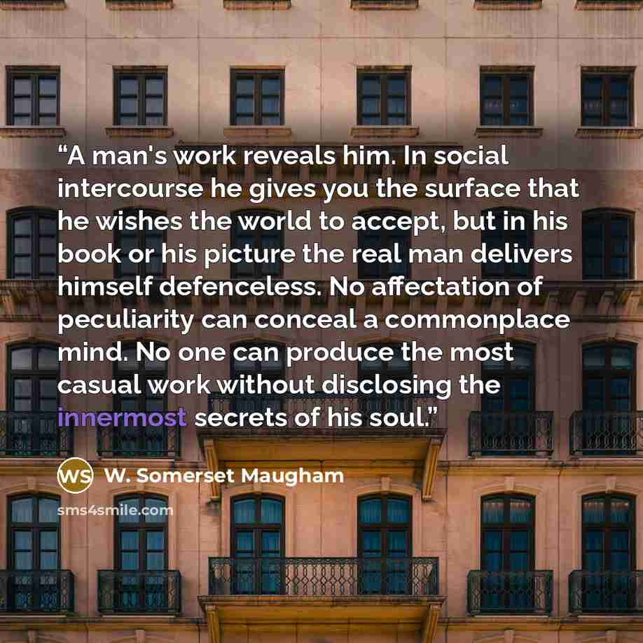 “A man's work reveals him. In social intercourse he gives you the surface that he wishes the world to accept, but in his book or his picture the real man delivers himself defenceless. No affectation of peculiarity can conceal a commonplace mind. No one can produce the most casual work without…” quote by W. Somerset Maugham