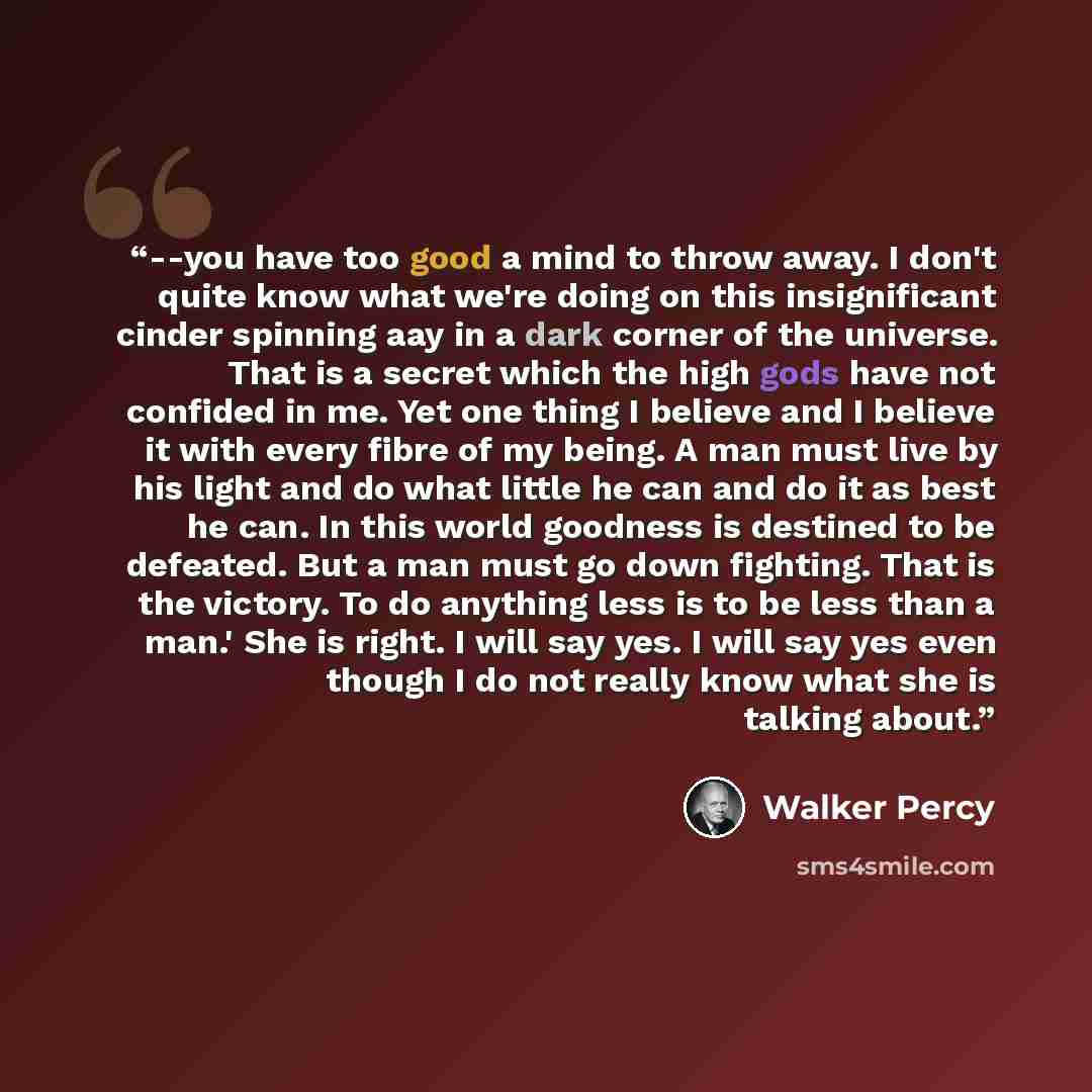 “--you have too good a mind to throw away. I don't quite know what we're doing on this insignificant cinder spinning aay in a dark corner of the universe. That is a secret which the high gods have not confided in me. Yet one thing I believe and I believe it with every fibre of my being. A man must…” quote by Walker Percy
