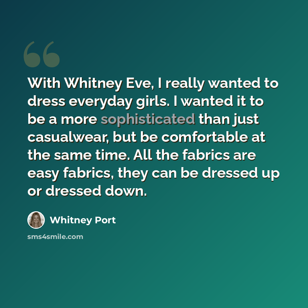 “With Whitney Eve, I really wanted to dress everyday girls. I wanted it to be a more sophisticated than just casualwear, but be comfortable at the same time. All the fabrics are easy fabrics, they can be dressed up or dressed down.” quote by Whitney Port