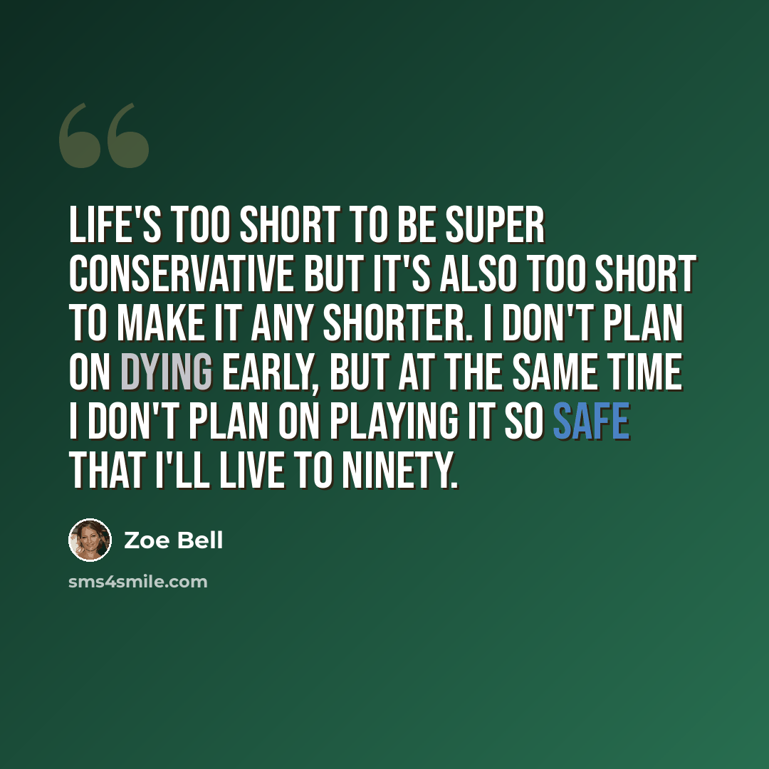 “Life's too short to be super conservative but it's also too short to make it any shorter. I don't plan on dying early, but at the same time I don't plan on playing it so safe that I'll live to ninety.” quote by Zoe Bell