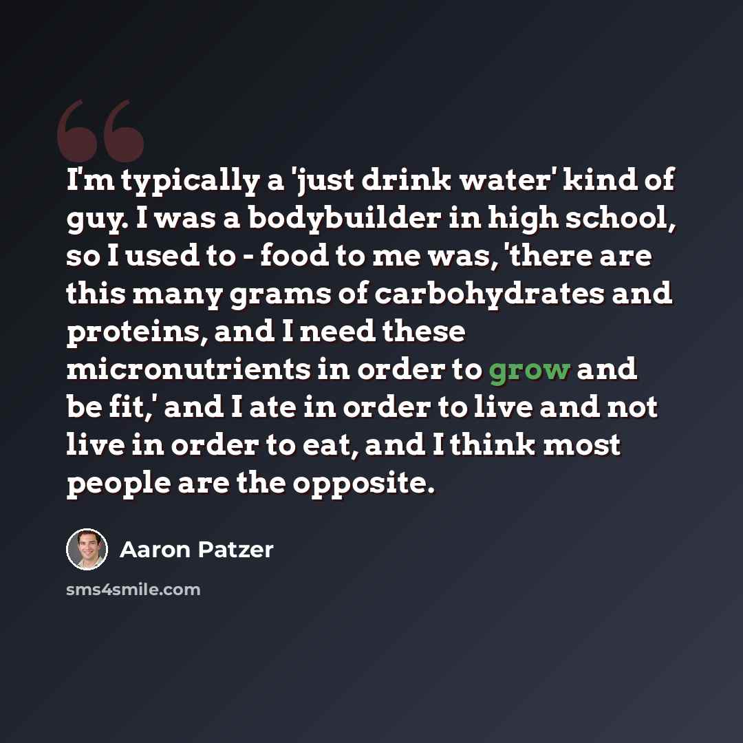“I'm typically a 'just drink water' kind of guy. I was a bodybuilder in high school, so I used to - food to me was, 'there are this many grams of carbohydrates and proteins, and I need these micronutrients in order to grow and be fit,' and I ate in order to live and not live in order to eat, and I…” quote by Aaron Patzer