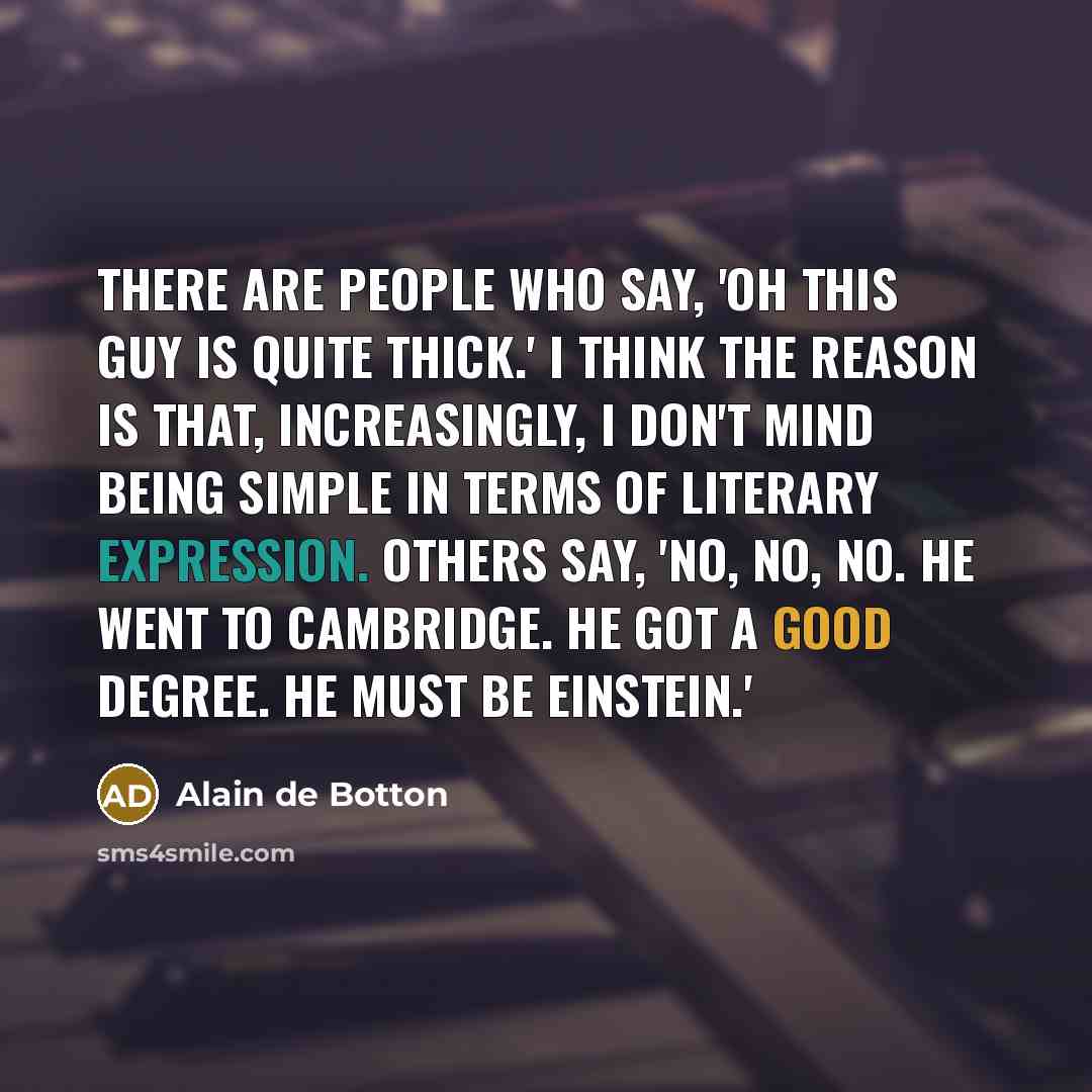 “There are people who say, 'Oh this guy is quite thick.' I think the reason is that, increasingly, I don't mind being simple in terms of literary expression. Others say, 'No, no, no. He went to Cambridge. He got a good degree. He must be Einstein.'” quote by Alain de Botton