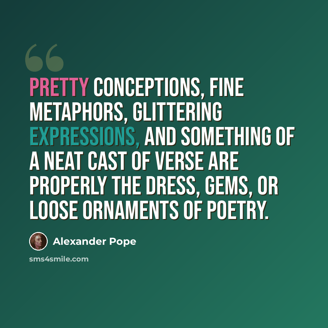 “Pretty conceptions, fine metaphors, glittering expressions, and something of a neat cast of verse are properly the dress, gems, or loose ornaments of poetry.” quote by Alexander Pope