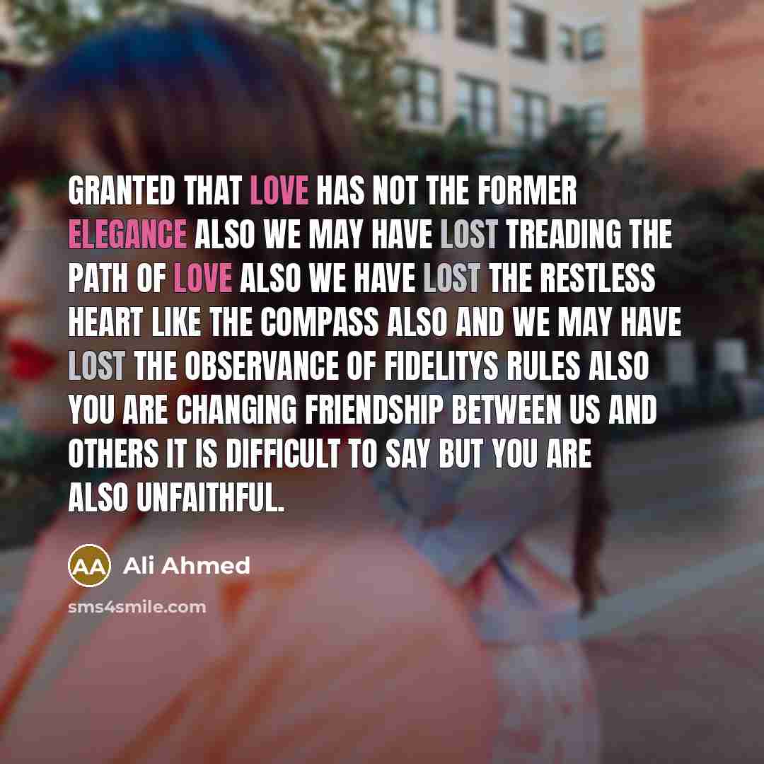 “Granted that Love has not the former elegance also We may have lost treading the path of Love also We have lost the restless heart like the compass also And we may have lost the observance of fidelitys rules also You are changing friendship between us and others It is difficult to say but You are…” quote by Ali Ahmed