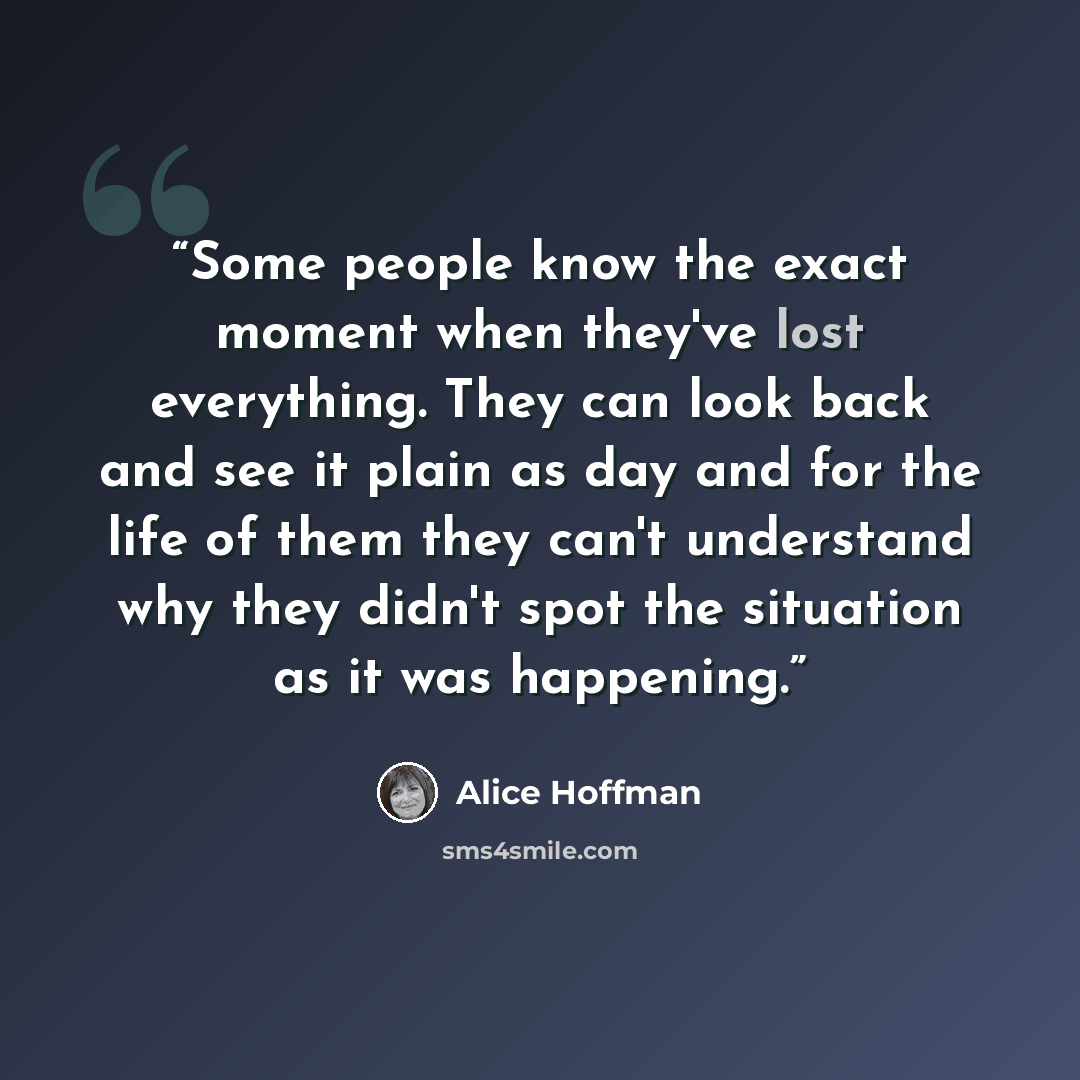 “Some people know the exact moment when they've lost everything. They can look back and see it plain as day and for the life of them they can't understand why they didn't spot the situation as it was happening.” quote by Alice Hoffman