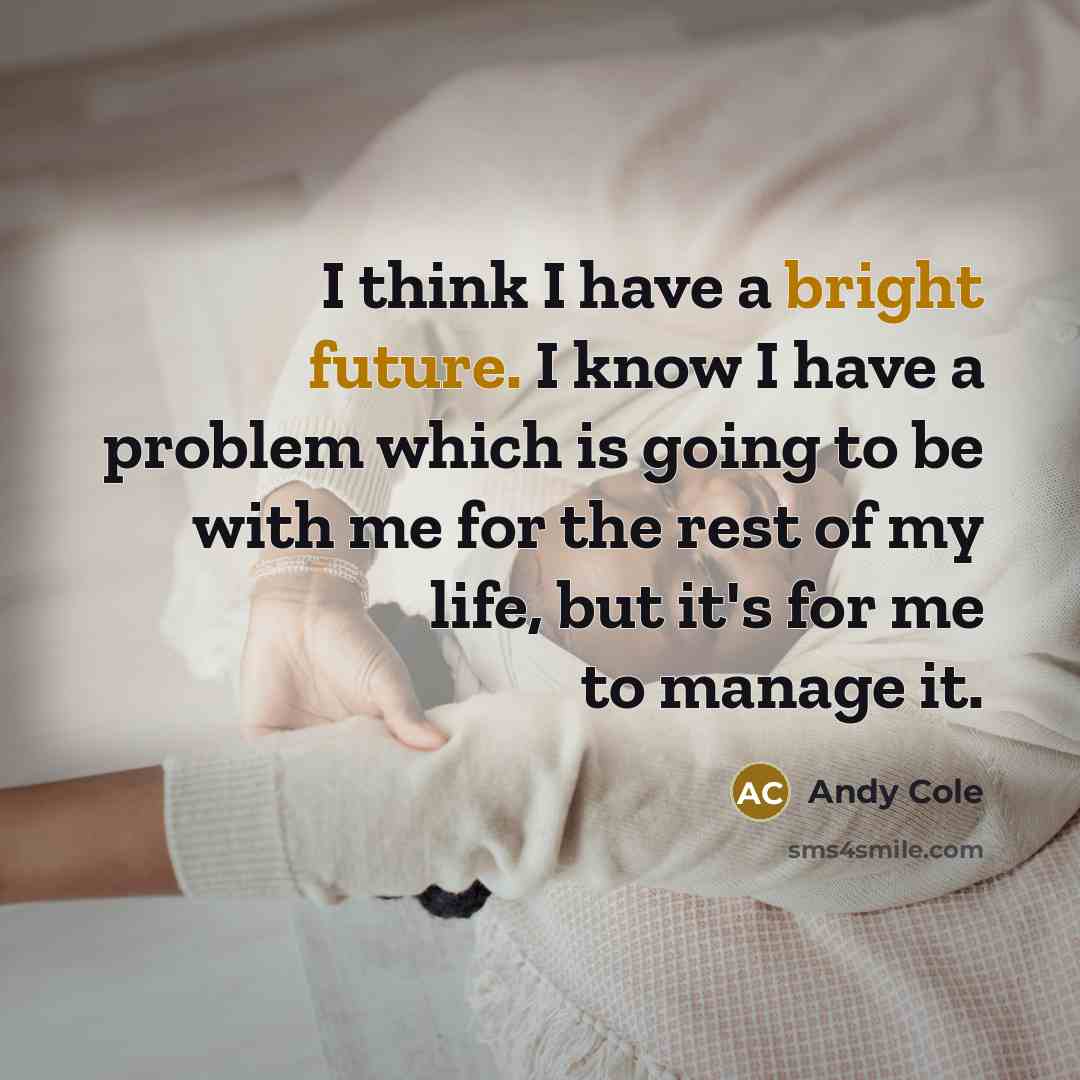 “I think I have a bright future. I know I have a problem which is going to be with me for the rest of my life, but it's for me to manage it.” quote by Andy Cole