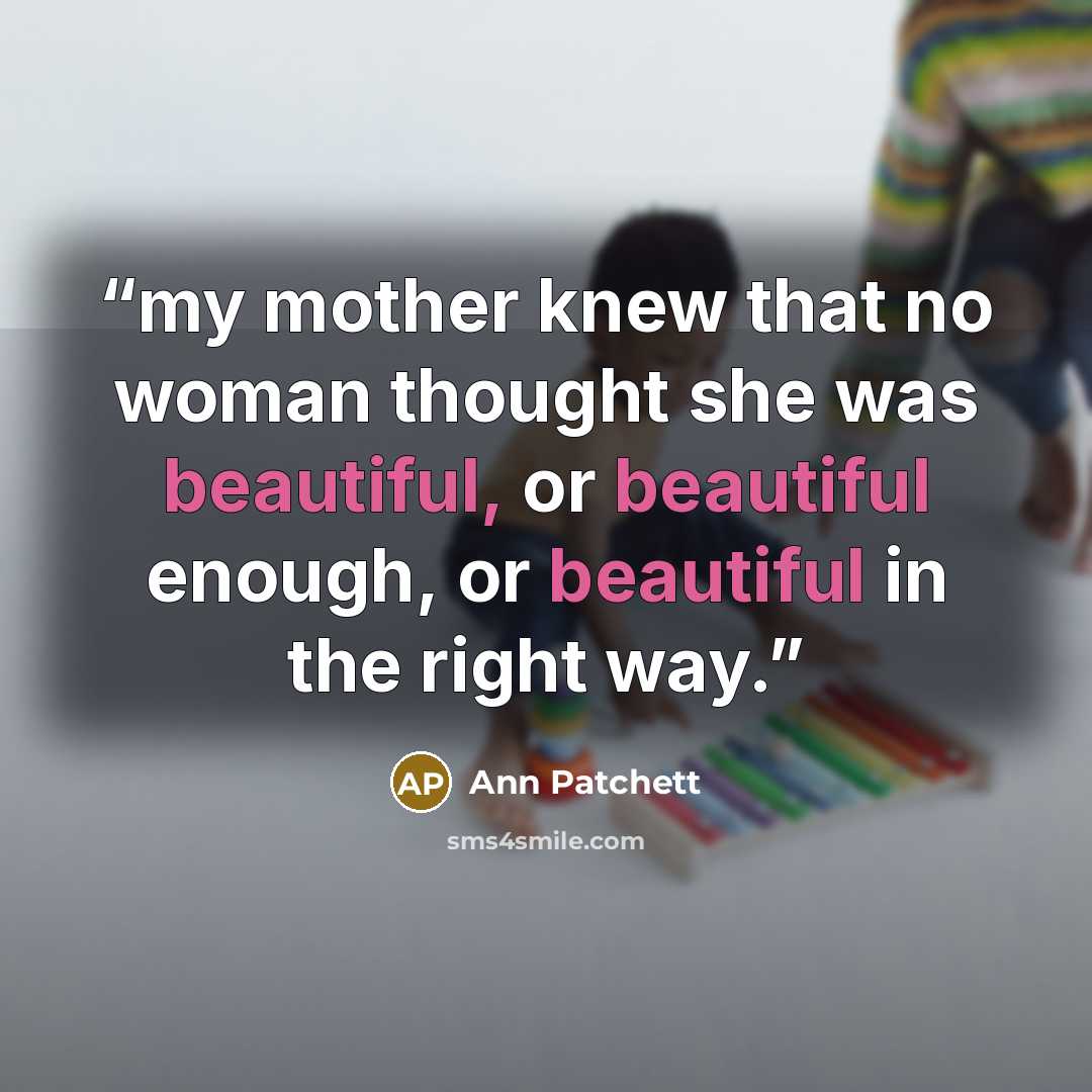 “my mother knew that no woman thought she was beautiful, or beautiful enough, or beautiful in the right way.” quote by Ann Patchett