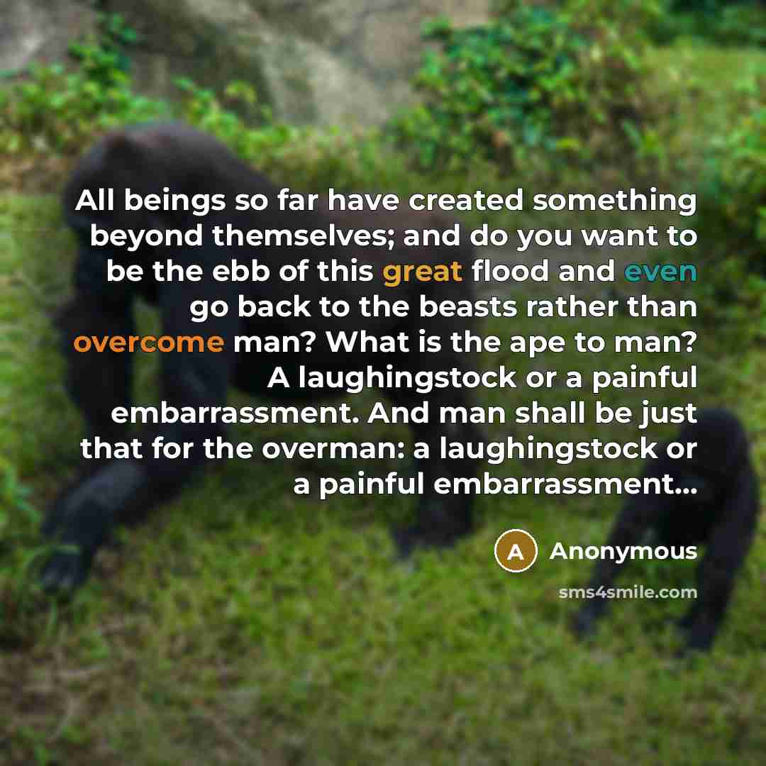 “All beings so far have created something beyond themselves; and do you want to be the ebb of this great flood and even go back to the beasts rather than overcome man? What is the ape to man? A laughingstock or a painful embarrassment. And man shall be just that for the overman: a laughingstock or…” quote by Anonymous