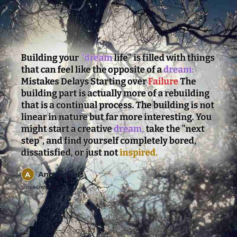 “Building your "dream life" is filled with things that can feel like the opposite of a dream: Mistakes Delays Starting over Failure The building part is actually more of a rebuilding that is a continual process. The building is not linear in nature but far more interesting. You might start a…” quote by Anonymous