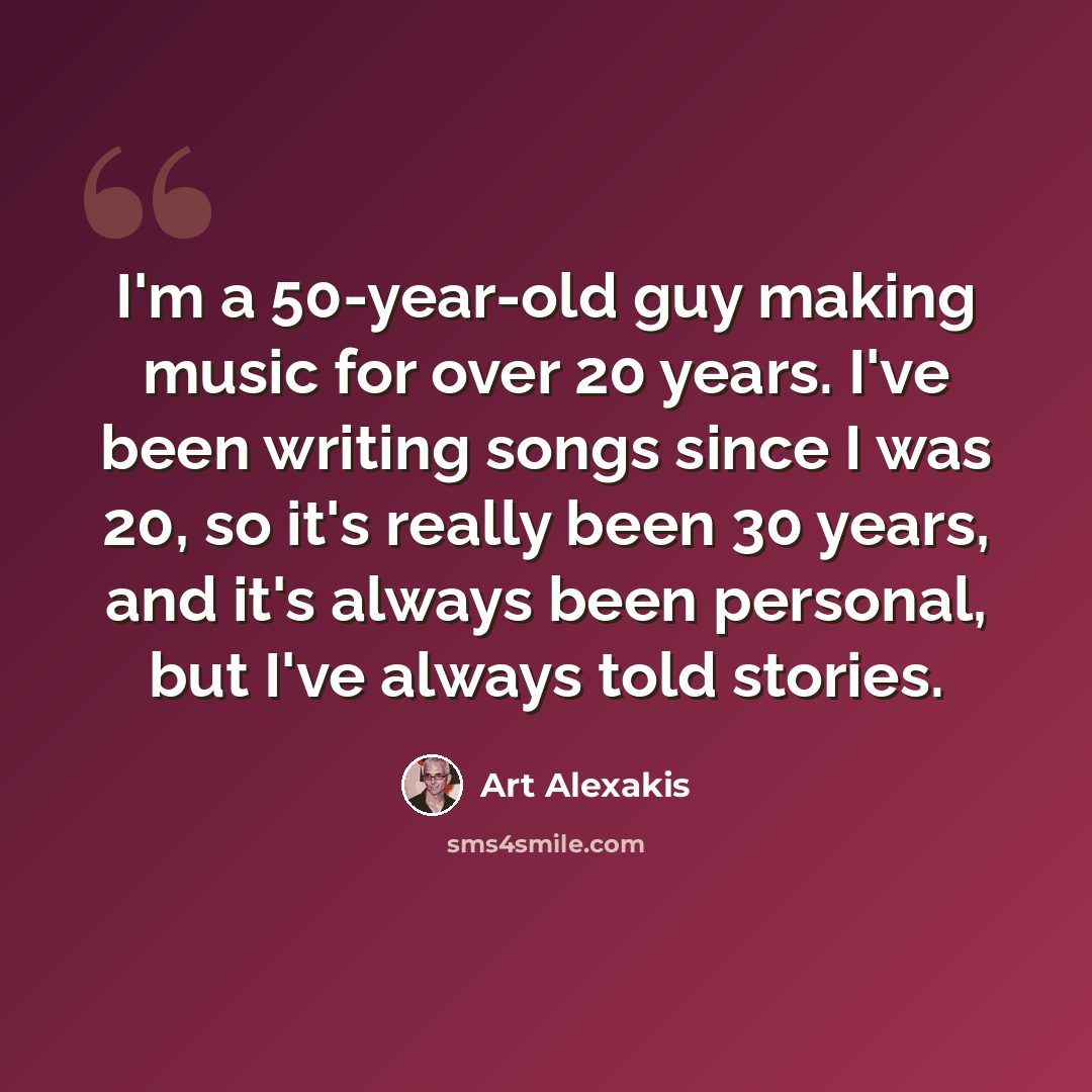 “I'm a 50-year-old guy making music for over 20 years. I've been writing songs since I was 20, so it's really been 30 years, and it's always been personal, but I've always told stories.” quote by Art Alexakis