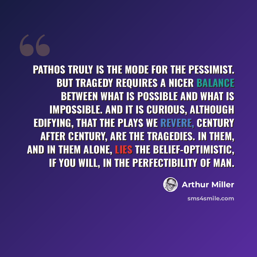 “Pathos truly is the mode for the pessimist. But tragedy requires a nicer balance between what is possible and what is impossible. And it is curious, although edifying, that the plays we revere, century after century, are the tragedies. In them, and in them alone, lies the belief-optimistic, if you…” quote by Arthur Miller