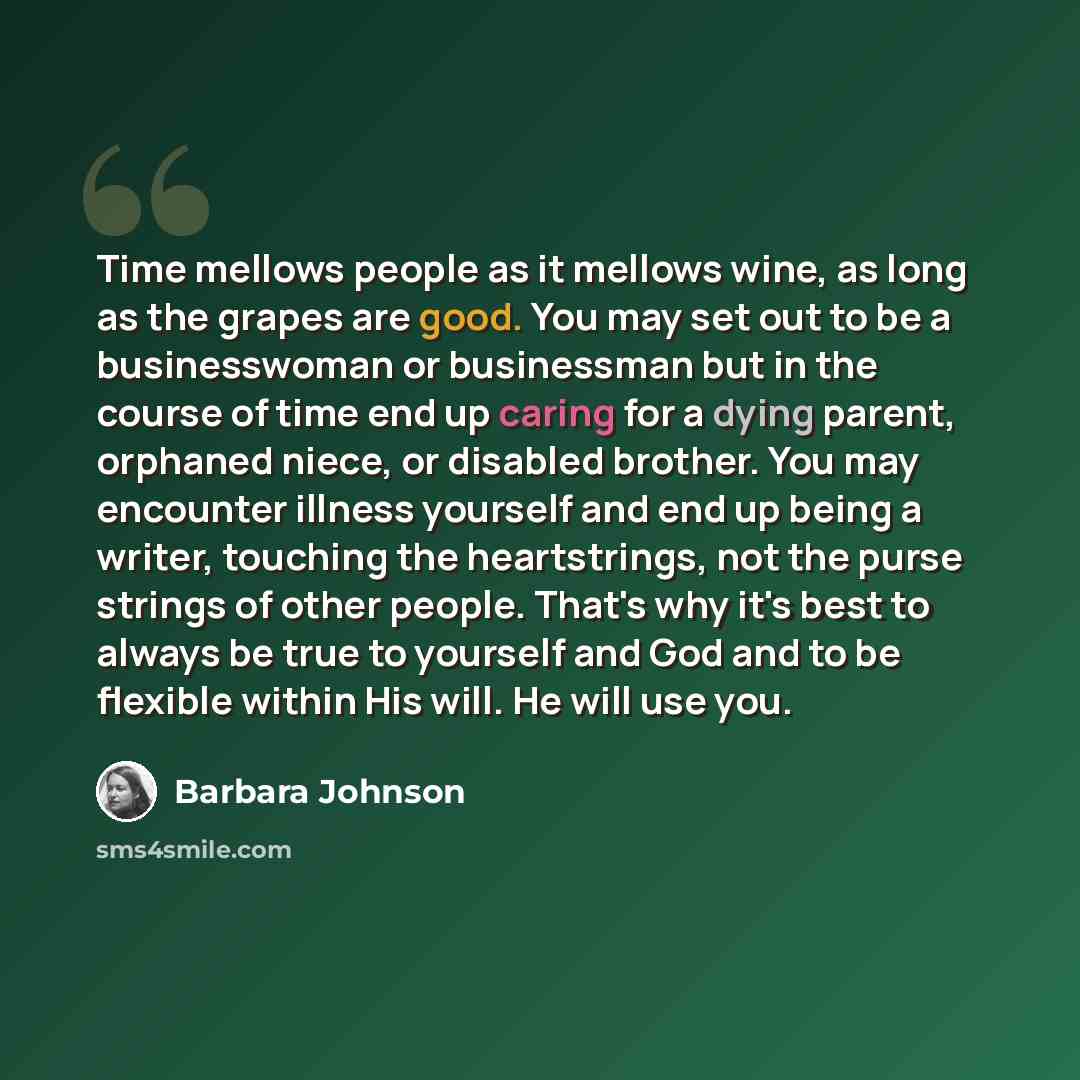 “Time mellows people as it mellows wine, as long as the grapes are good. You may set out to be a businesswoman or businessman but in the course of time end up caring for a dying parent, orphaned niece, or disabled brother. You may encounter illness yourself and end up being a writer, touching the…” quote by Barbara Johnson