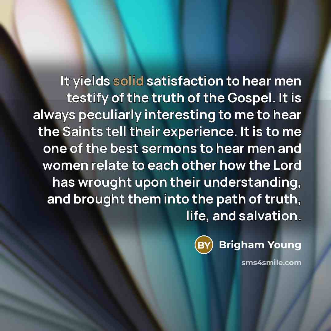 “It yields solid satisfaction to hear men testify of the truth of the Gospel. It is always peculiarly interesting to me to hear the Saints tell their experience. It is to me one of the best sermons to hear men and women relate to each other how the Lord has wrought upon their understanding, and…” quote by Brigham Young