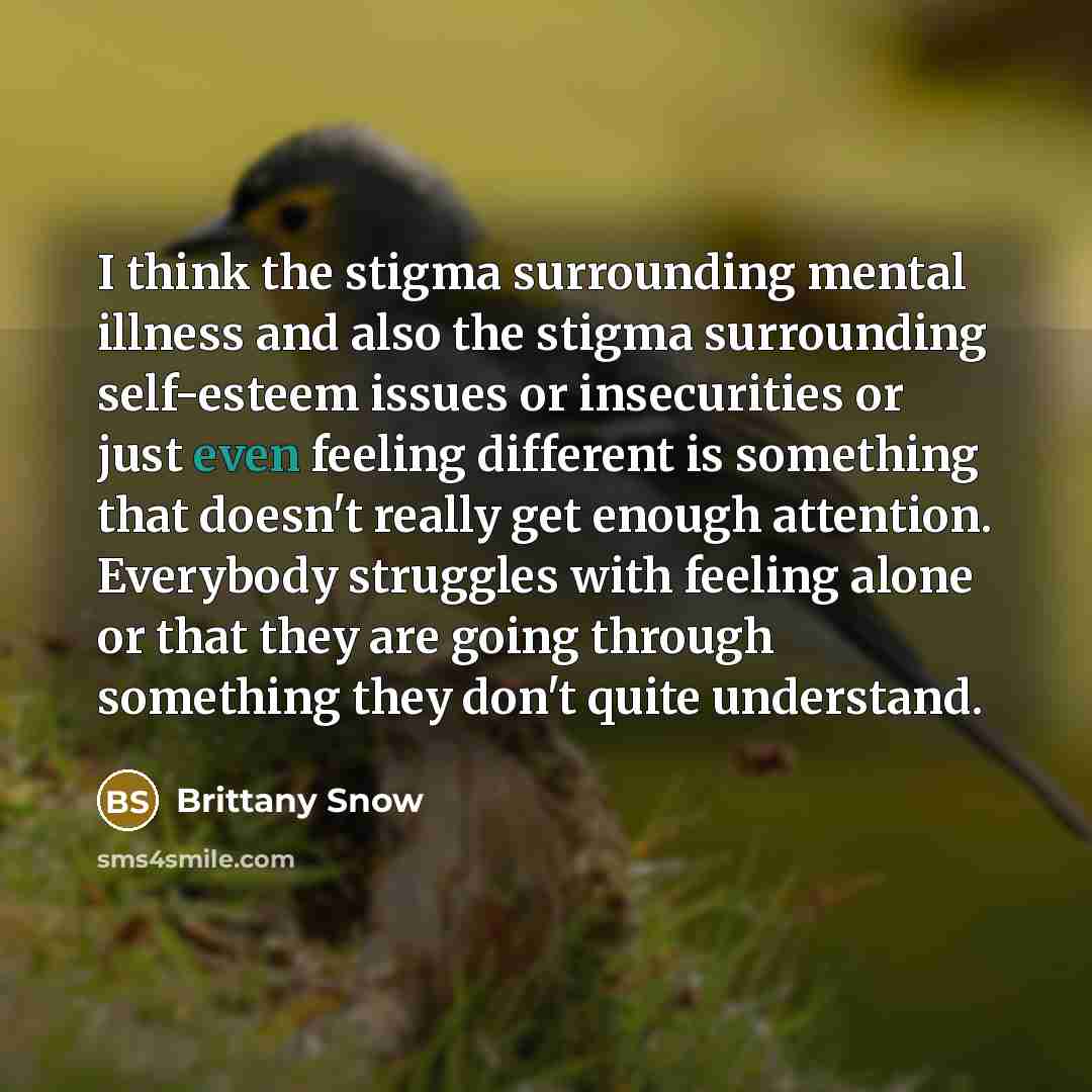 “I think the stigma surrounding mental illness and also the stigma surrounding self-esteem issues or insecurities or just even feeling different is something that doesn't really get enough attention. Everybody struggles with feeling alone or that they are going through something they don't quite…” quote by Brittany Snow