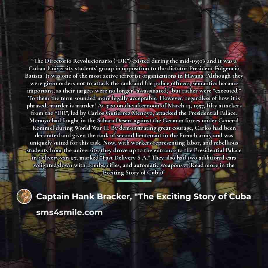 “The Directorio Revolucionario (“DR”) existed during the mid-1950’s and it was a Cuban University students’ group in opposition to the dictator President Fulgencio Batista. It was one of the most active terrorist organizations in Havana. Although they were given orders not to attack the rank and…” quote by Captain Hank Bracker, "The Exciting Story of Cuba
