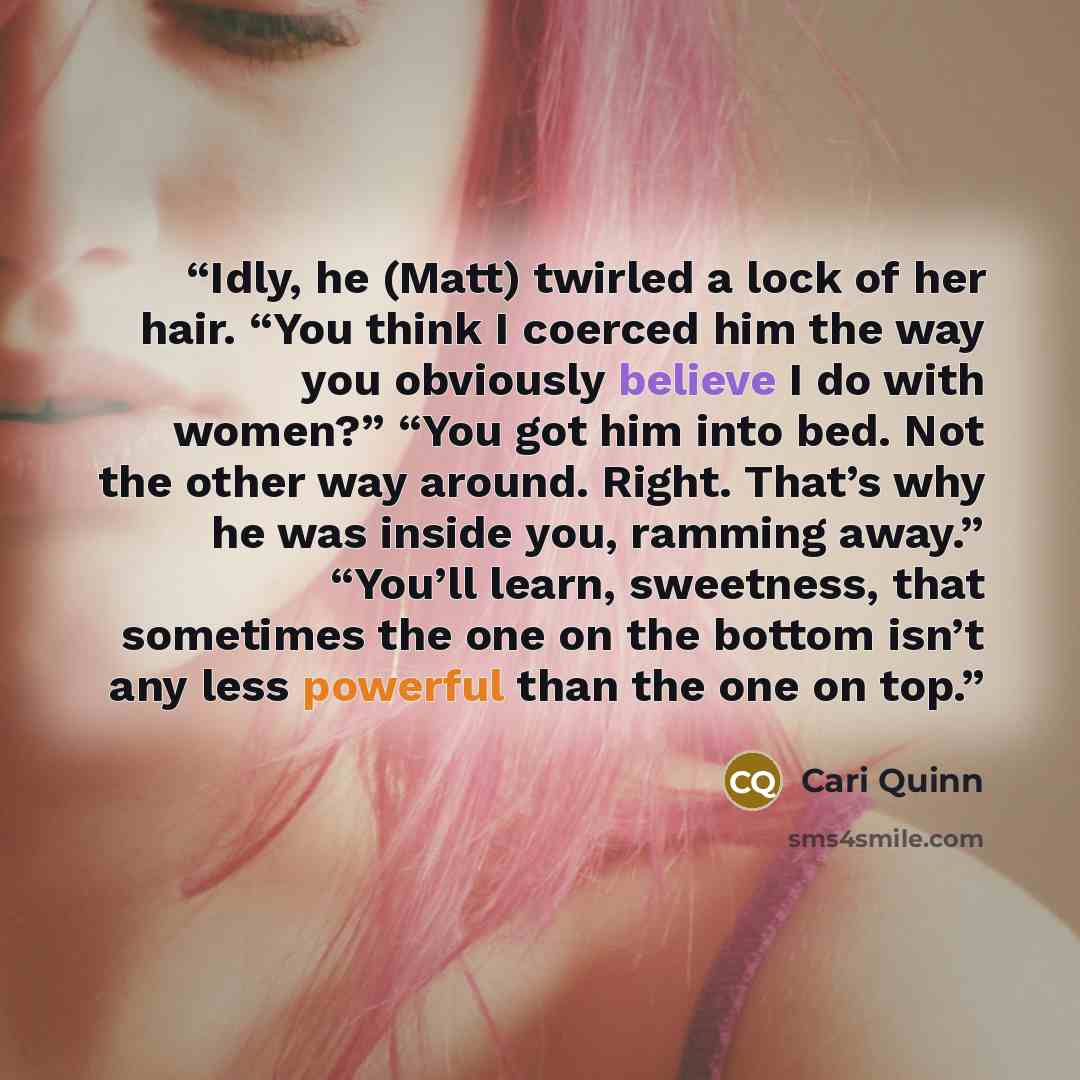 “Idly, he (Matt) twirled a lock of her hair. “You think I coerced him the way you obviously believe I do with women?” “You got him into bed. Not the other way around. Right. That’s why he was inside you, ramming away.” “You’ll learn, sweetness, that sometimes the one on the bottom isn’t any less…” quote by Cari Quinn