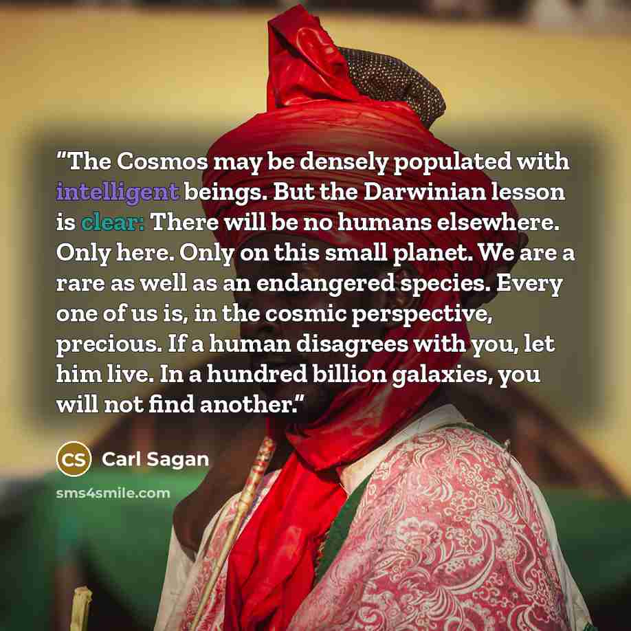 “The Cosmos may be densely populated with intelligent beings. But the Darwinian lesson is clear: There will be no humans elsewhere. Only here. Only on this small planet. We are a rare as well as an endangered species. Every one of us is, in the cosmic perspective, precious. If a human disagrees…” quote by Carl Sagan