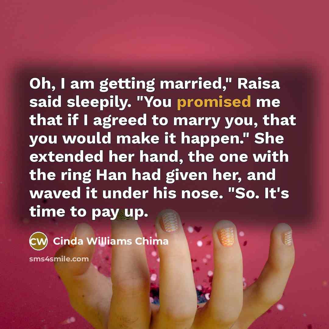 “Oh, I am getting married," Raisa said sleepily. "You promised me that if I agreed to marry you, that you would make it happen." She extended her hand, the one with the ring Han had given her, and waved it under his nose. "So. It's time to pay up.” quote by Cinda Williams Chima