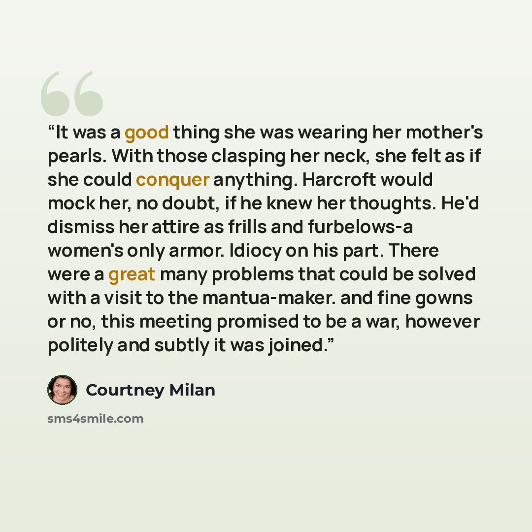 “It was a good thing she was wearing her mother's pearls. With those clasping her neck, she felt as if she could conquer anything. Harcroft would mock her, no doubt, if he knew her thoughts. He'd dismiss her attire as frills and furbelows-a women's only armor. Idiocy on his part. There were a great…” quote by Courtney Milan