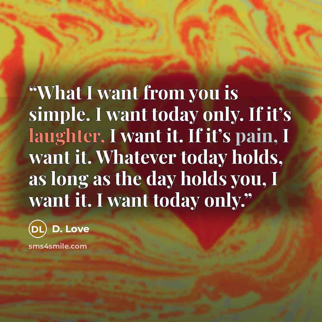 “What I want from you is simple. I want today only. If it’s laughter, I want it. If it’s pain, I want it. Whatever today holds, as long as the day holds you, I want it. I want today only.” quote by D. Love
