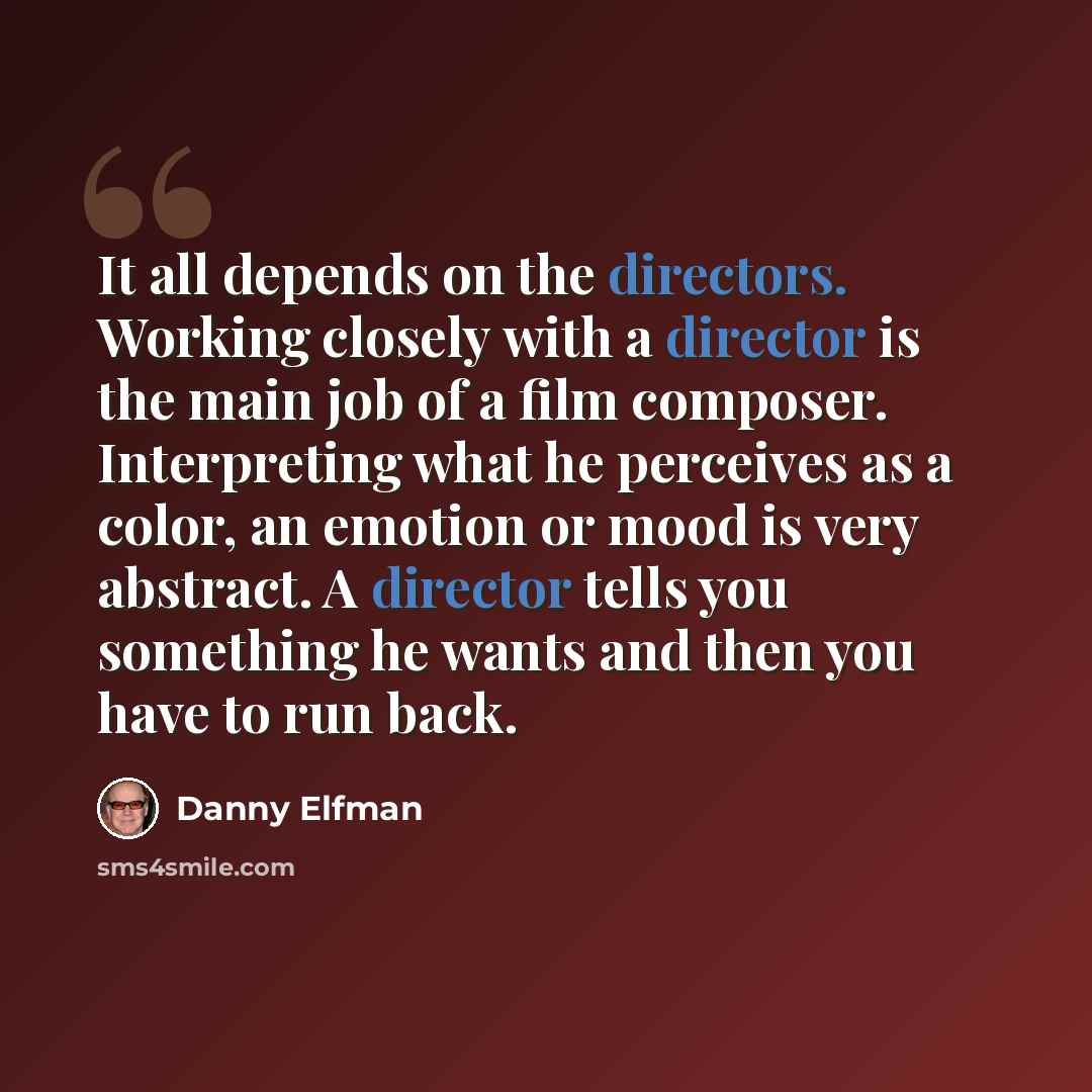 “It all depends on the directors. Working closely with a director is the main job of a film composer. Interpreting what he perceives as a color, an emotion or mood is very abstract. A director tells you something he wants and then you have to run back.” quote by Danny Elfman