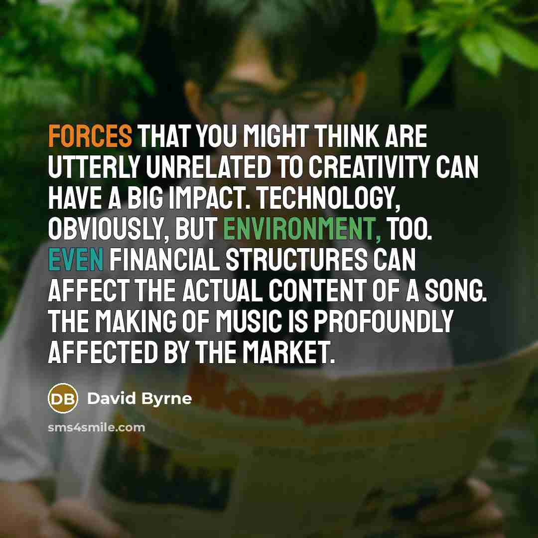 “Forces that you might think are utterly unrelated to creativity can have a big impact. Technology, obviously, but environment, too. Even financial structures can affect the actual content of a song. The making of music is profoundly affected by the market.” quote by David Byrne