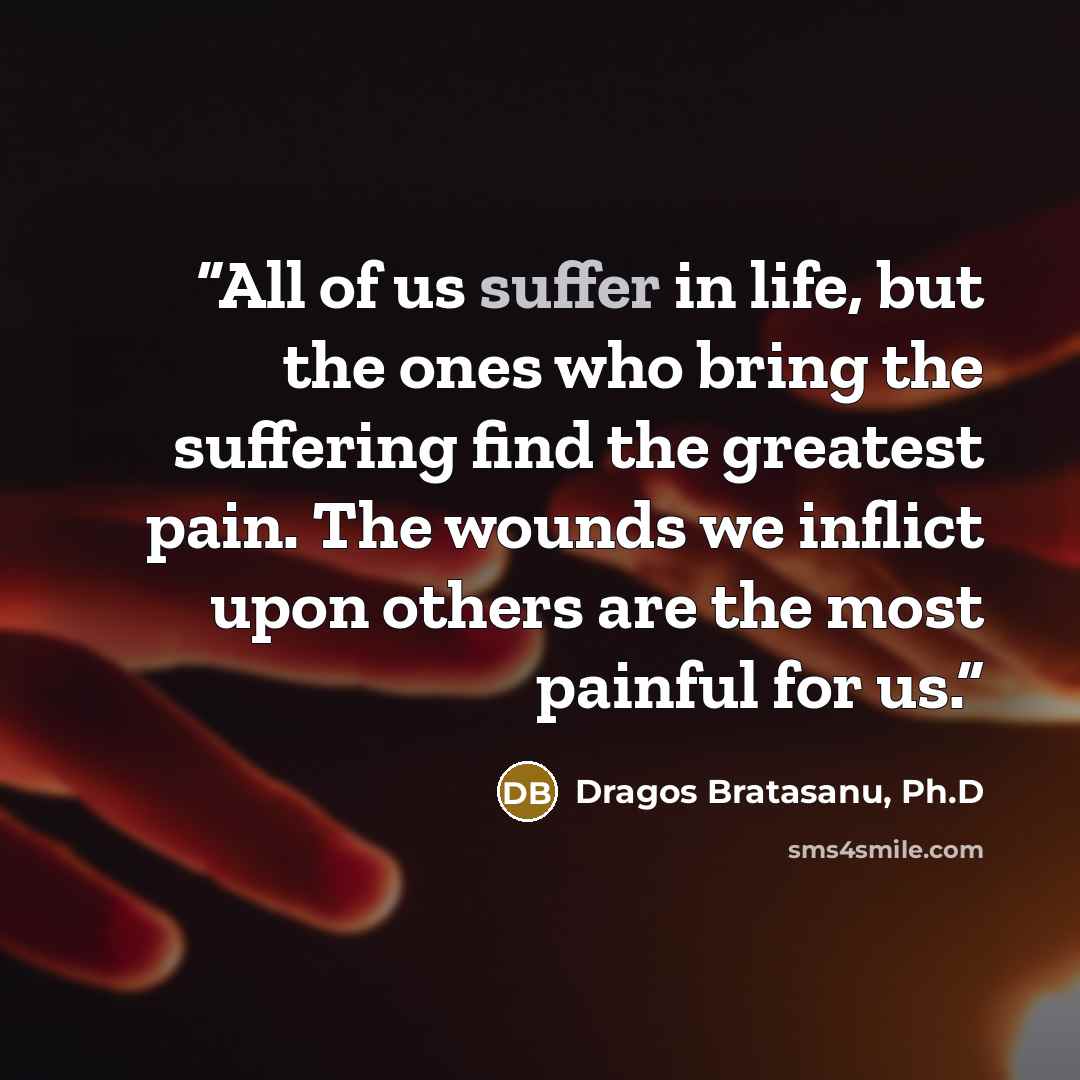 “All of us suffer in life, but the ones who bring the suffering find the greatest pain. The wounds we inflict upon others are the most painful for us.” quote by Dragos Bratasanu, Ph.D