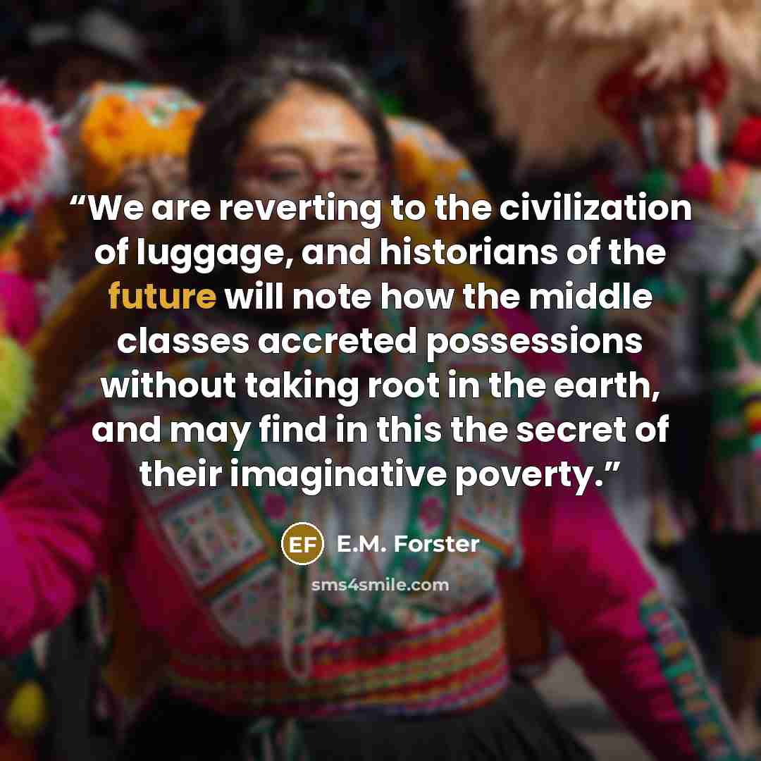 “We are reverting to the civilization of luggage, and historians of the future will note how the middle classes accreted possessions without taking root in the earth, and may find in this the secret of their imaginative poverty.” quote by E.M. Forster