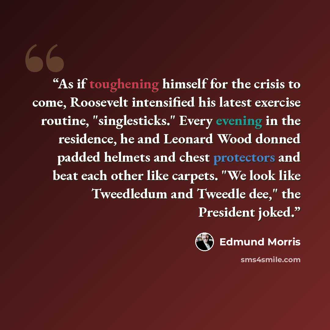 “As if toughening himself for the crisis to come, Roosevelt intensified his latest exercise routine, "singlesticks." Every evening in the residence, he and Leonard Wood donned padded helmets and chest protectors and beat each other like carpets. "We look like Tweedledum and Tweedle dee," the…” quote by Edmund Morris