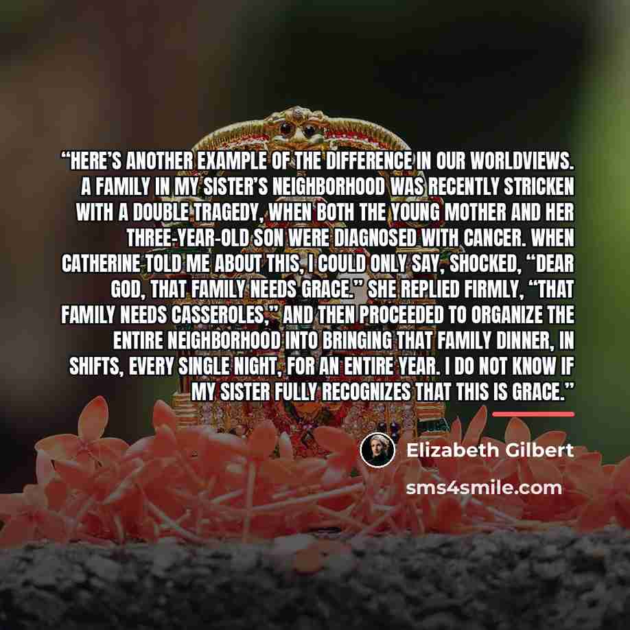 “Here’s another example of the difference in our worldviews. A family in my sister’s neighborhood was recently stricken with a double tragedy, when both the young mother and her three-year-old son were diagnosed with cancer. When Catherine told me about this, I could only say, shocked, “Dear God…” quote by Elizabeth Gilbert