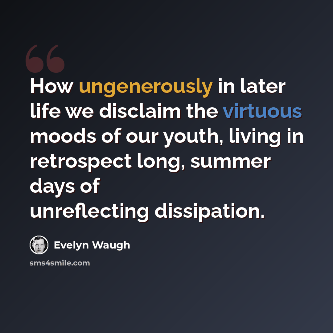 “How ungenerously in later life we disclaim the virtuous moods of our youth, living in retrospect long, summer days of unreflecting dissipation.” quote by Evelyn Waugh