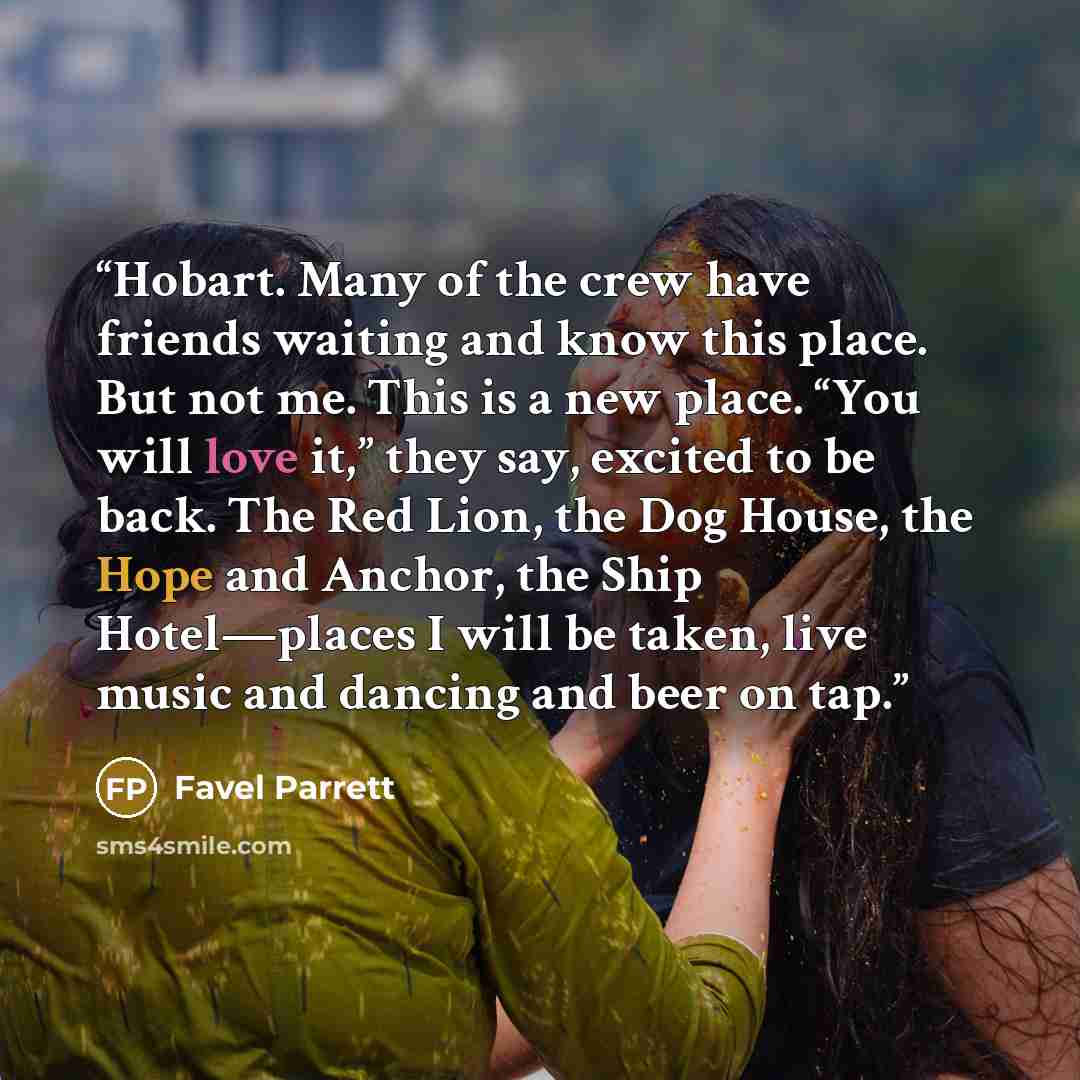 “Hobart. Many of the crew have friends waiting and know this place. But not me. This is a new place. “You will love it,” they say, excited to be back. The Red Lion, the Dog House, the Hope and Anchor, the Ship Hotel—places I will be taken, live music and dancing and beer on tap.” quote by Favel Parrett