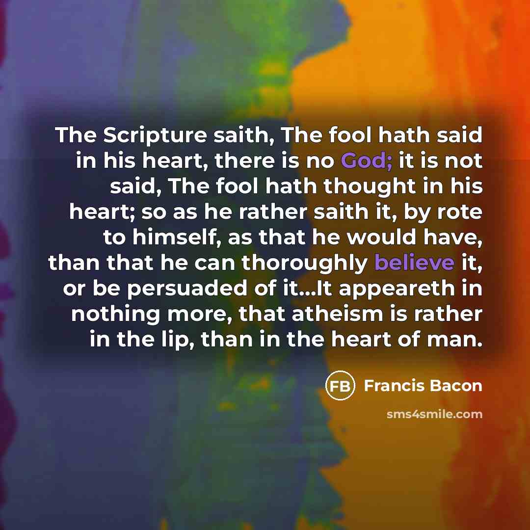 “The Scripture saith, The fool hath said in his heart, there is no God; it is not said, The fool hath thought in his heart; so as he rather saith it, by rote to himself, as that he would have, than that he can thoroughly believe it, or be persuaded of it…It appeareth in nothing more, that atheism…” quote by Francis Bacon