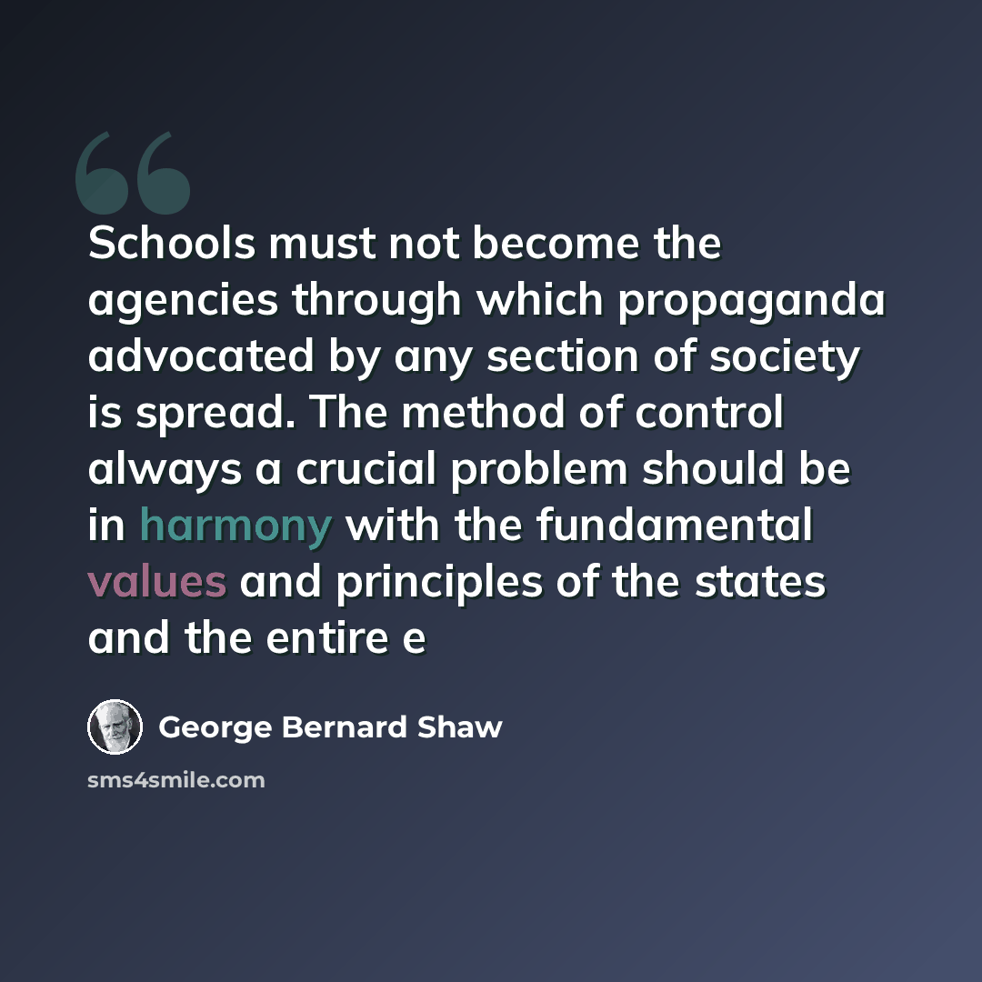 “Schools must not become the agencies through which propaganda advocated by any section of society is spread. The method of control always a crucial problem should be in harmony with the fundamental values and principles of the states and the entire e” quote by George Bernard Shaw