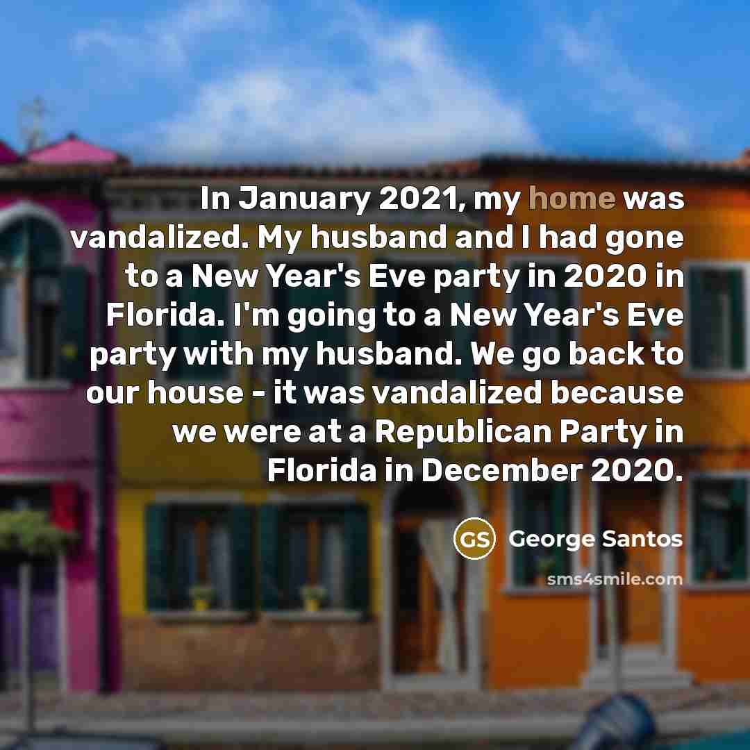 “In January 2021, my home was vandalized. My husband and I had gone to a New Year's Eve party in 2020 in Florida. I'm going to a New Year's Eve party with my husband. We go back to our house - it was vandalized because we were at a Republican Party in Florida in December 2020.” quote by George Santos
