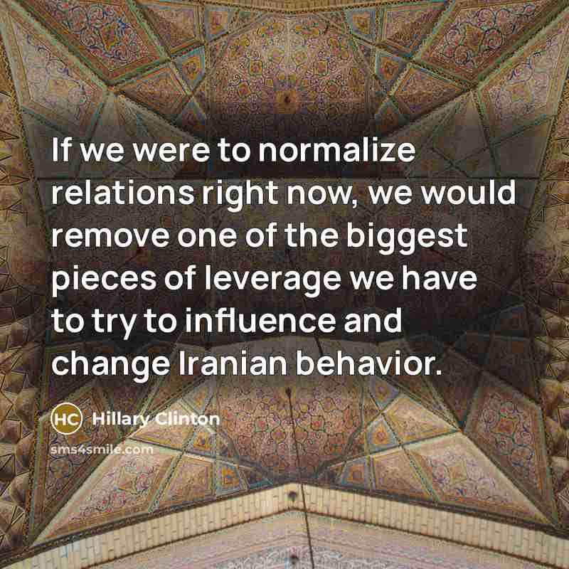 “If we were to normalize relations right now, we would remove one of the biggest pieces of leverage we have to try to influence and change Iranian behavior.” quote by Hillary Clinton