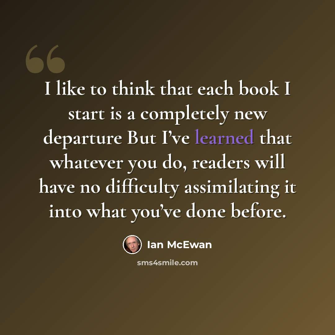 “I like to think that each book I start is a completely new departure But I’ve learned that whatever you do, readers will have no difficulty assimilating it into what you’ve done before.” quote by Ian Mcewan