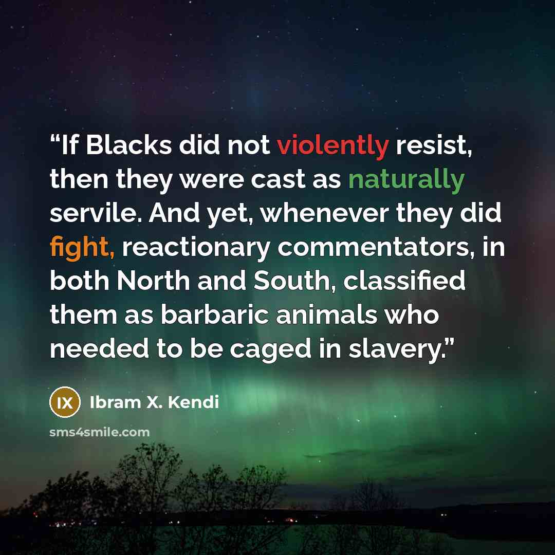 “If Blacks did not violently resist, then they were cast as naturally servile. And yet, whenever they did fight, reactionary commentators, in both North and South, classified them as barbaric animals who needed to be caged in slavery.” quote by Ibram X. Kendi