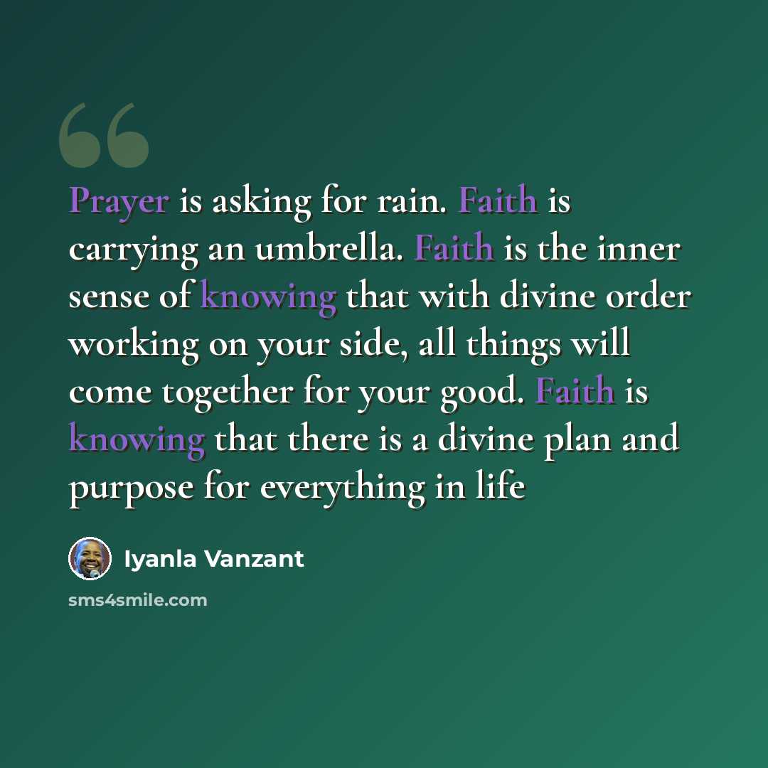 “Prayer is asking for rain. Faith is carrying an umbrella. Faith is the inner sense of knowing that with divine order working on your side, all things will come together for your good. Faith is knowing that there is a divine plan and purpose for everything in life” quote by Iyanla Vanzant