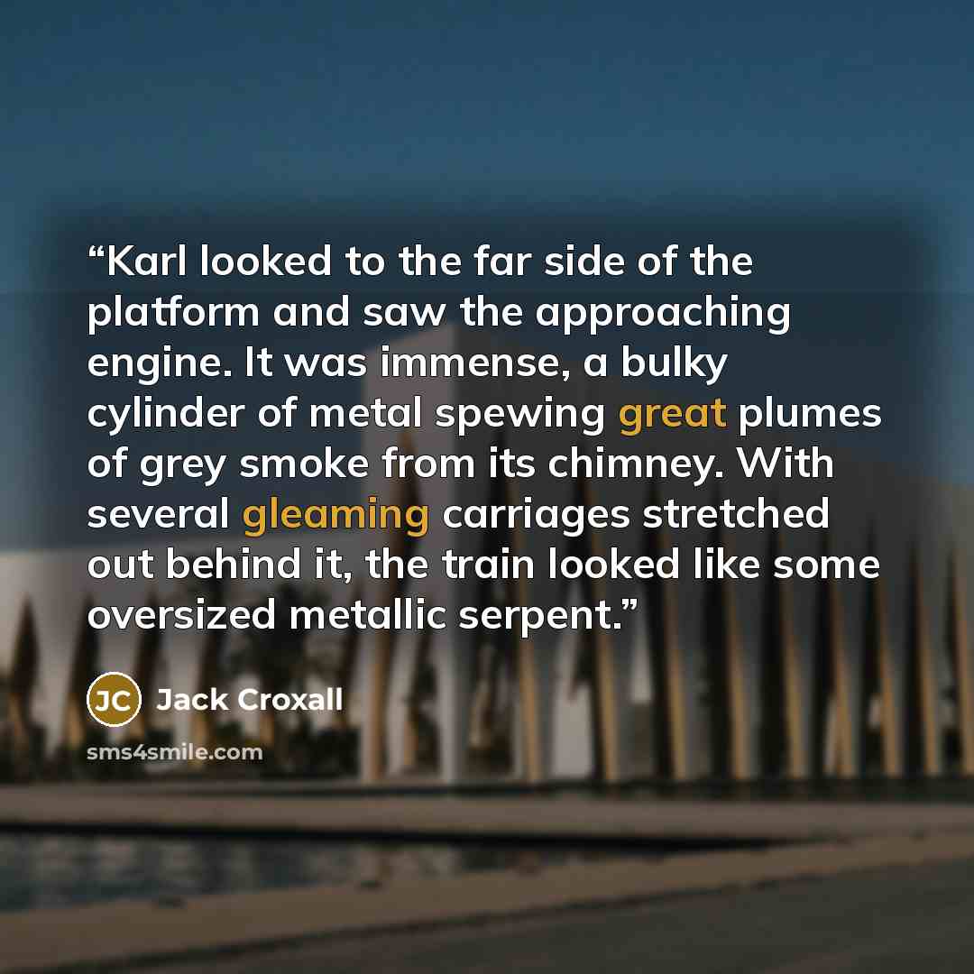 “Karl looked to the far side of the platform and saw the approaching engine. It was immense, a bulky cylinder of metal spewing great plumes of grey smoke from its chimney. With several gleaming carriages stretched out behind it, the train looked like some oversized metallic serpent.” quote by Jack Croxall
